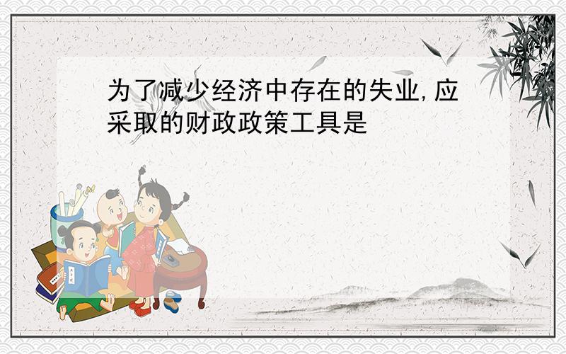 为了减少经济中存在的失业,应采取的财政政策工具是