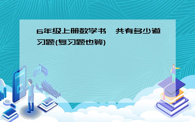 6年级上册数学书一共有多少道习题(复习题也算)