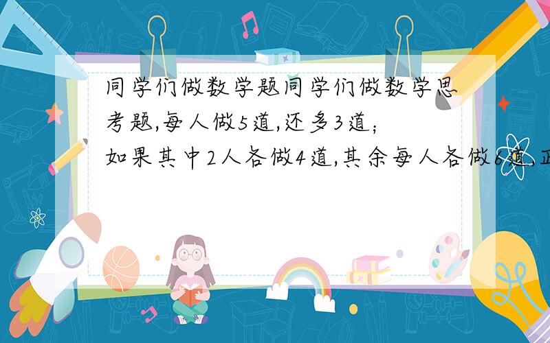 同学们做数学题同学们做数学思考题,每人做5道,还多3道；如果其中2人各做4道,其余每人各做6道,正好做完,一共有多少道思