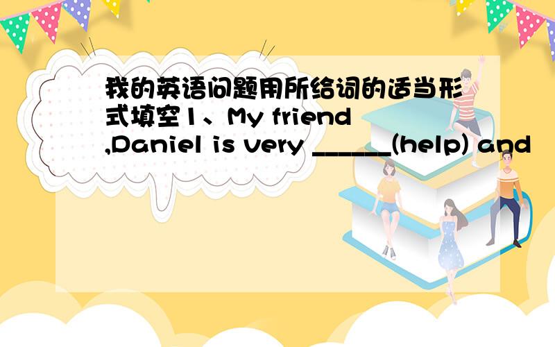 我的英语问题用所给词的适当形式填空1、My friend,Daniel is very ______(help) and