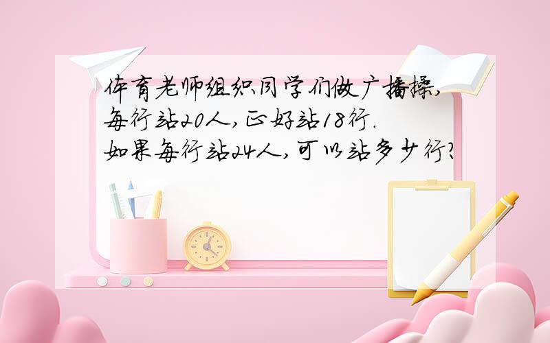 体育老师组织同学们做广播操,每行站20人,正好站18行.如果每行站24人,可以站多少行?