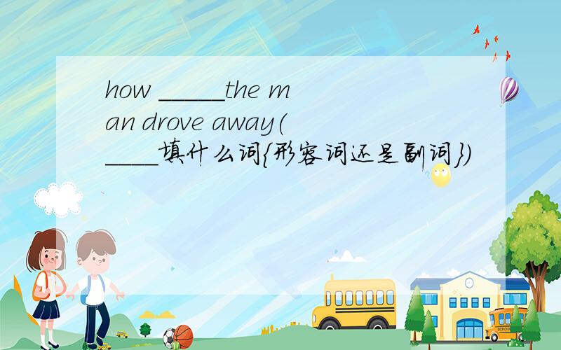 how _____the man drove away(____填什么词{形容词还是副词})