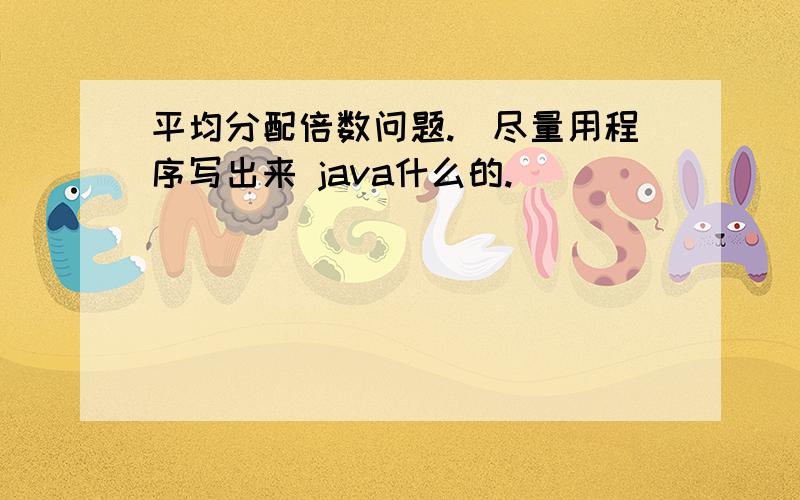 平均分配倍数问题.(尽量用程序写出来 java什么的.)