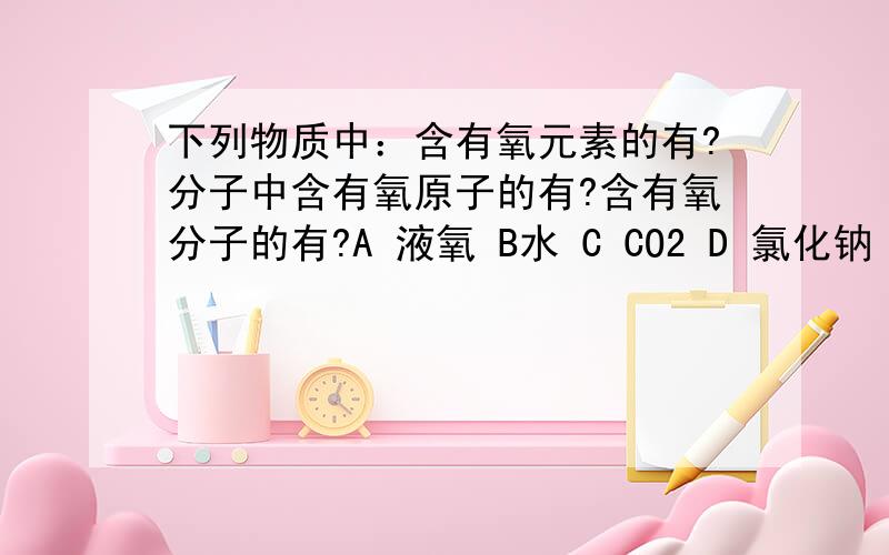 下列物质中：含有氧元素的有?分子中含有氧原子的有?含有氧分子的有?A 液氧 B水 C CO2 D 氯化钠 E氢氧化