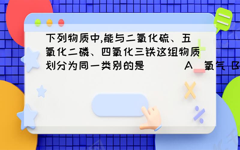 下列物质中,能与二氧化硫、五氧化二磷、四氧化三铁这组物质划分为同一类别的是 [ ] A．氧气 B．空气 C．铜 D．水