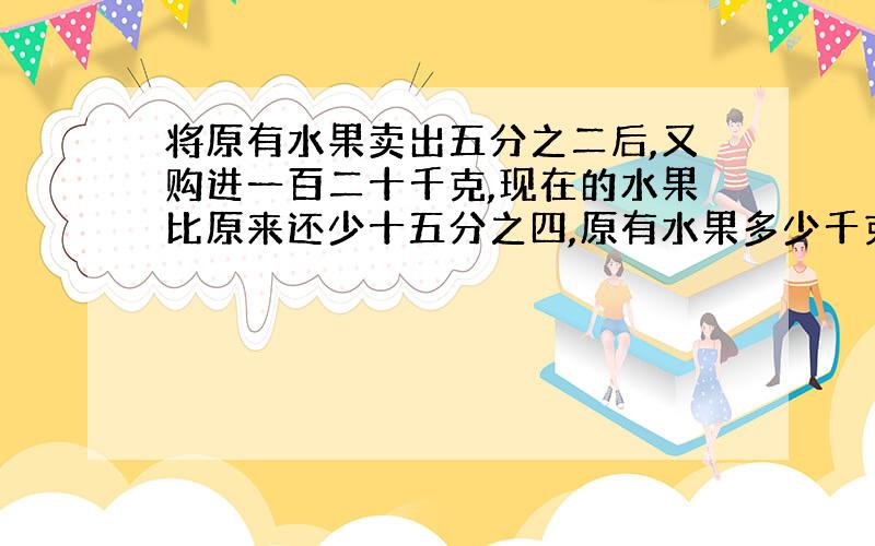 将原有水果卖出五分之二后,又购进一百二十千克,现在的水果比原来还少十五分之四,原有水果多少千克?