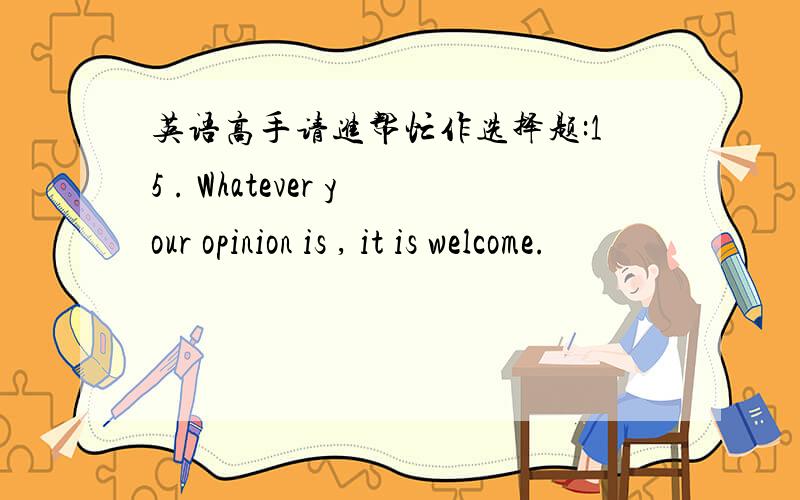 英语高手请进帮忙作选择题:15 . Whatever your opinion is , it is welcome.