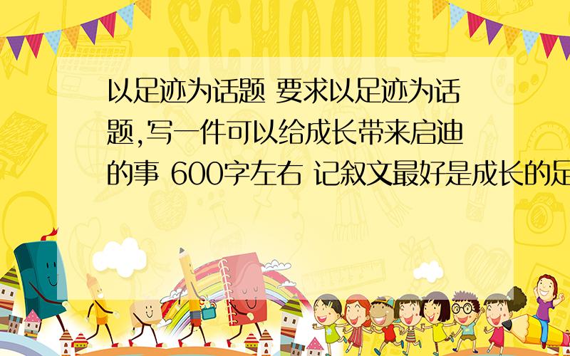 以足迹为话题 要求以足迹为话题,写一件可以给成长带来启迪的事 600字左右 记叙文最好是成长的足迹。