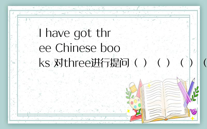 I have got three Chinese books 对three进行提问（ ）（ ）（ ）（ ）you ( )