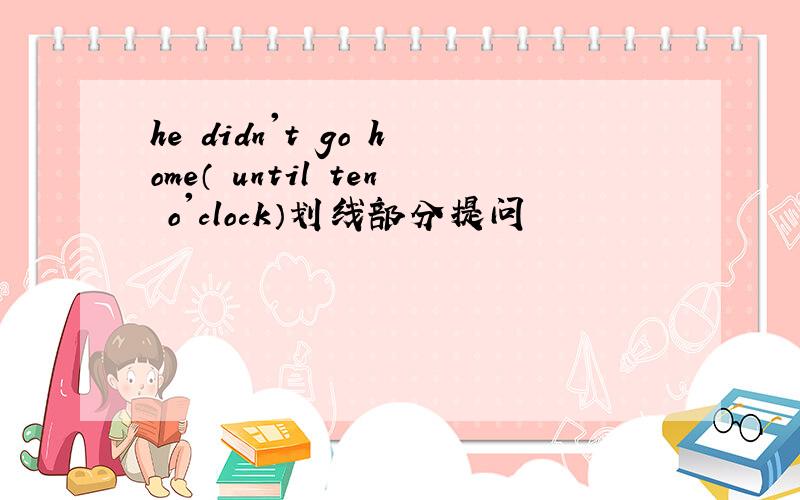 he didn't go home（ until ten o'clock）划线部分提问