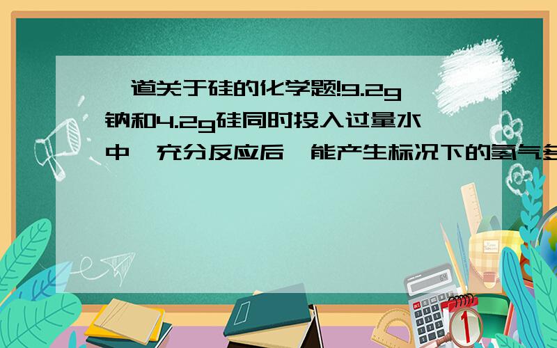 一道关于硅的化学题!9.2g钠和4.2g硅同时投入过量水中,充分反应后,能产生标况下的氢气多少L