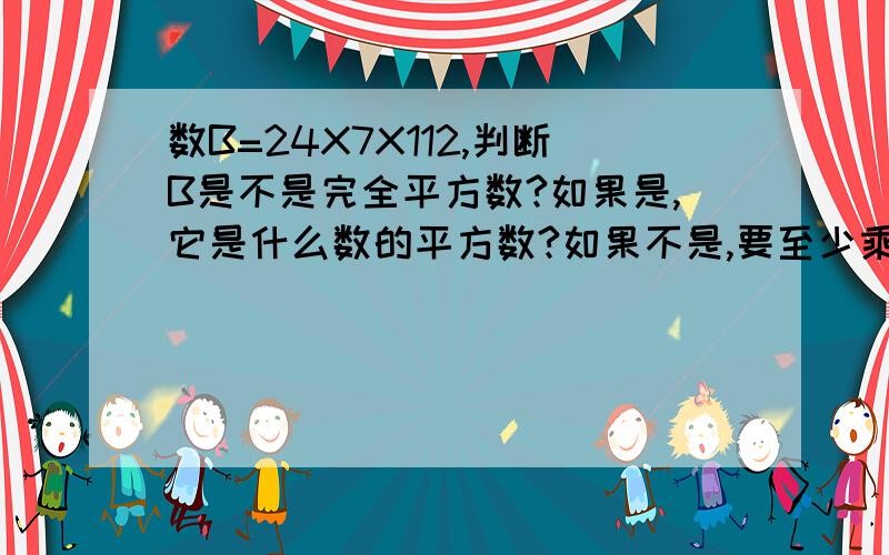 数B=24X7X112,判断B是不是完全平方数?如果是,它是什么数的平方数?如果不是,要至少乘多少才会变成完全平方数?公