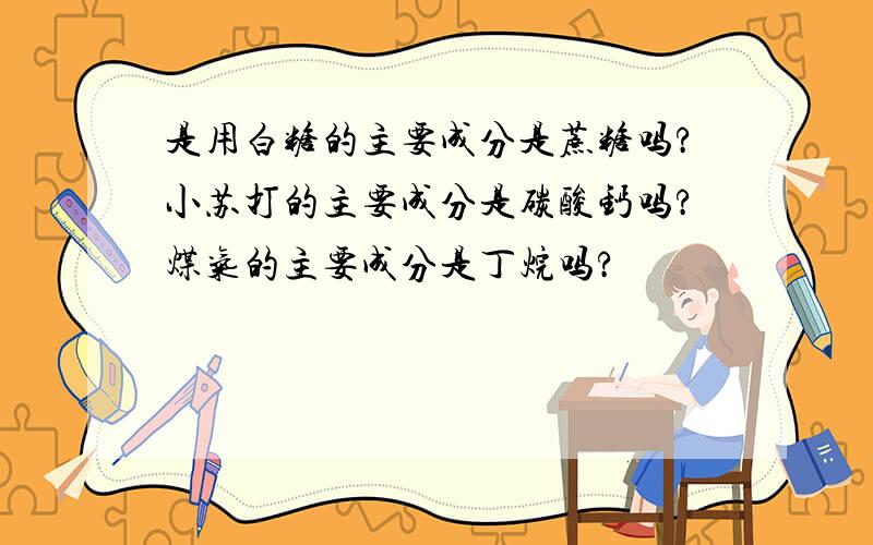 是用白糖的主要成分是蔗糖吗?小苏打的主要成分是碳酸钙吗?煤气的主要成分是丁烷吗?