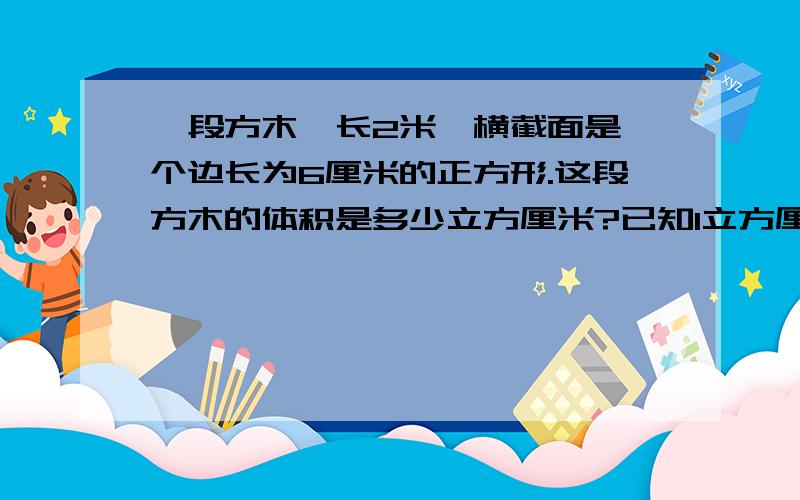 一段方木,长2米,横截面是一个边长为6厘米的正方形.这段方木的体积是多少立方厘米?已知1立方厘米木的