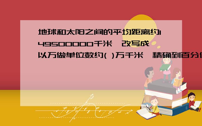 地球和太阳之间的平均距离约149500000千米,改写成以万做单位数约( )万千米,精确到百分位约是（）万千米