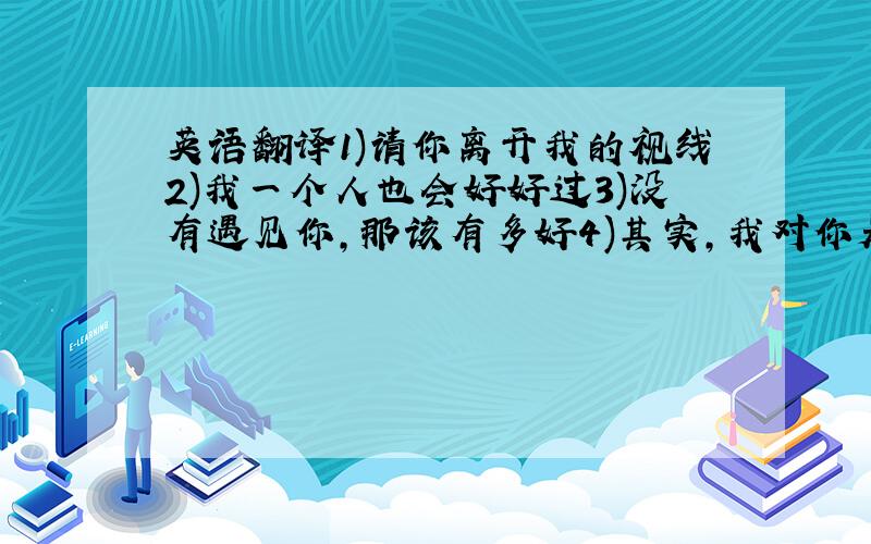 英语翻译1)请你离开我的视线2)我一个人也会好好过3)没有遇见你,那该有多好4)其实,我对你是真心的