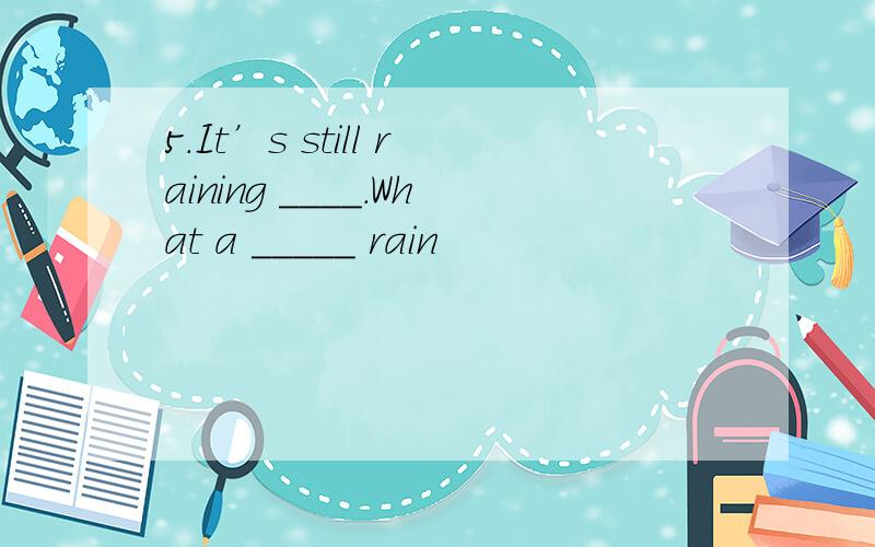 5.It’s still raining ____.What a _____ rain