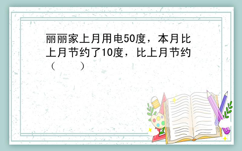 丽丽家上月用电50度，本月比上月节约了10度，比上月节约（　　）