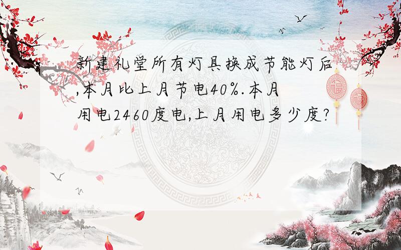 新建礼堂所有灯具换成节能灯后,本月比上月节电40%.本月用电2460度电,上月用电多少度?