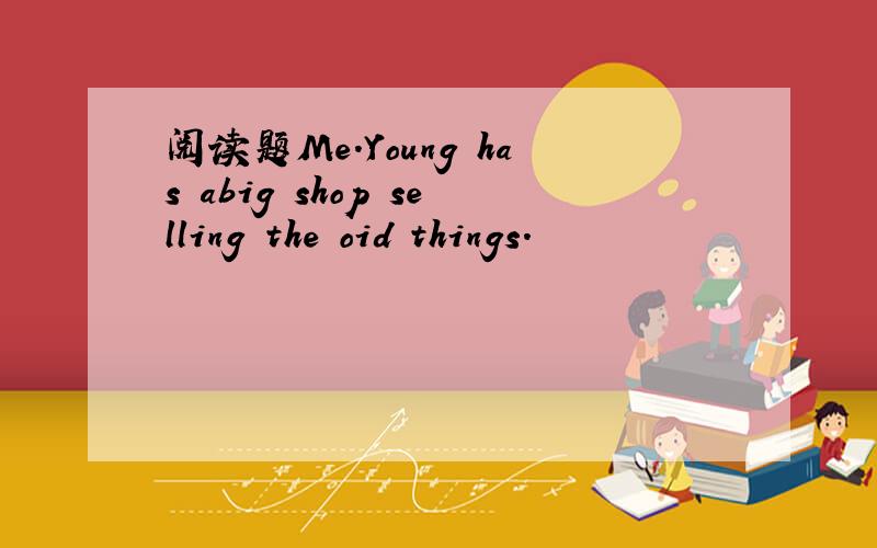 阅读题Me.Young has abig shop selling the oid things.