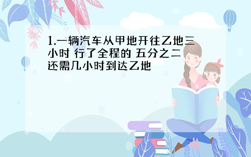 1.一辆汽车从甲地开往乙地三小时 行了全程的 五分之二 还需几小时到达乙地