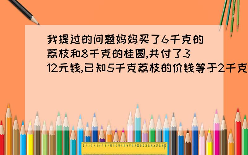 我提过的问题妈妈买了6千克的荔枝和8千克的桂圆,共付了312元钱,已知5千克荔枝的价钱等于2千克桂圆的价钱