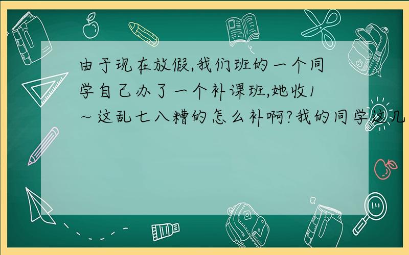 由于现在放假,我们班的一个同学自己办了一个补课班,她收1～这乱七八糟的怎么补啊?我的同学这几天有事就不在,就让我帮她继续