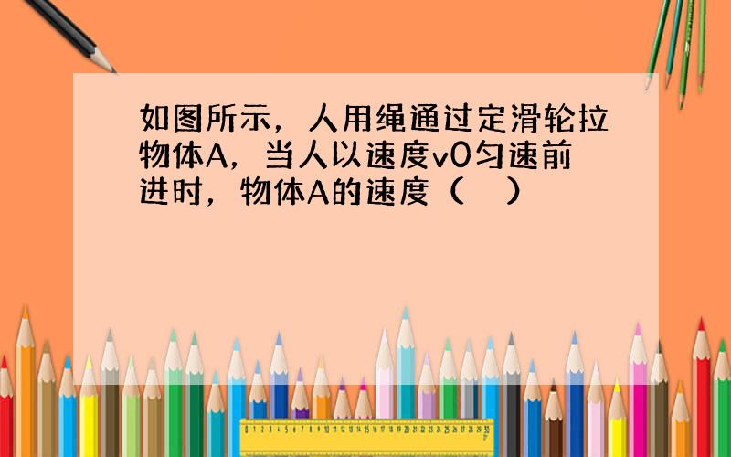 如图所示，人用绳通过定滑轮拉物体A，当人以速度v0匀速前进时，物体A的速度（　　）