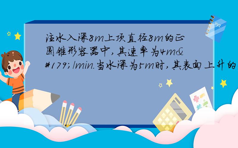 注水入深8m上顶直径8m的正圆锥形容器中,其速率为4m³/min.当水深为5m时,其表面上升的速率为多少?