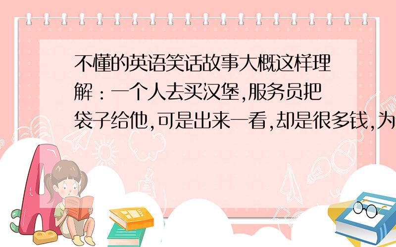 不懂的英语笑话故事大概这样理解：一个人去买汉堡,服务员把袋子给他,可是出来一看,却是很多钱,为什么.A minute l