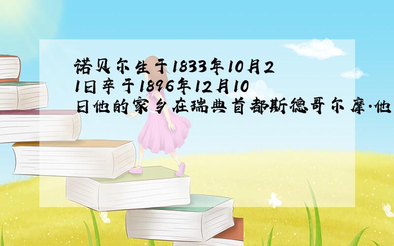 诺贝尔生于1833年10月21日卒于1896年12月10日他的家乡在瑞典首都斯德哥尔摩.他一生在机械和化学方面有过