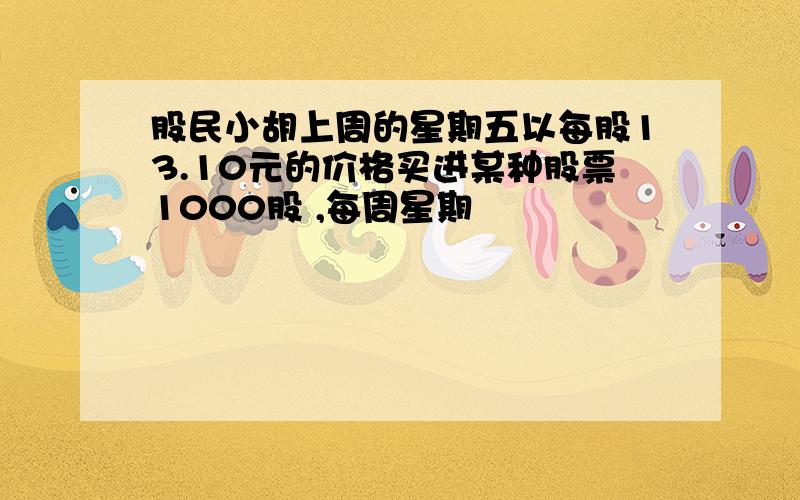 股民小胡上周的星期五以每股13.10元的价格买进某种股票1000股 ,每周星期