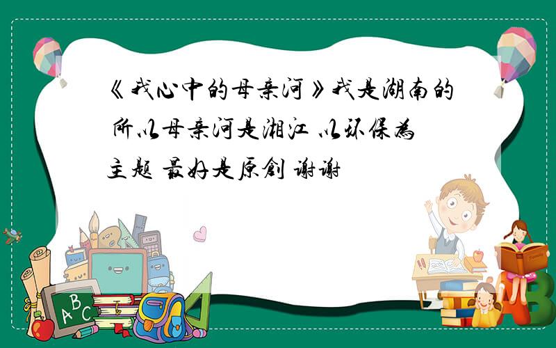 《我心中的母亲河》我是湖南的 所以母亲河是湘江 以环保为主题 最好是原创 谢谢