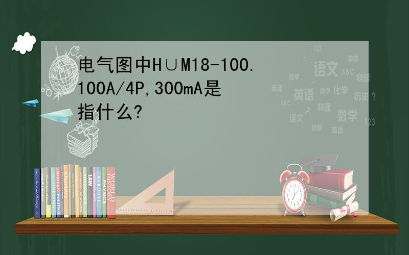 电气图中H∪M18-100.100A/4P,300mA是指什么?