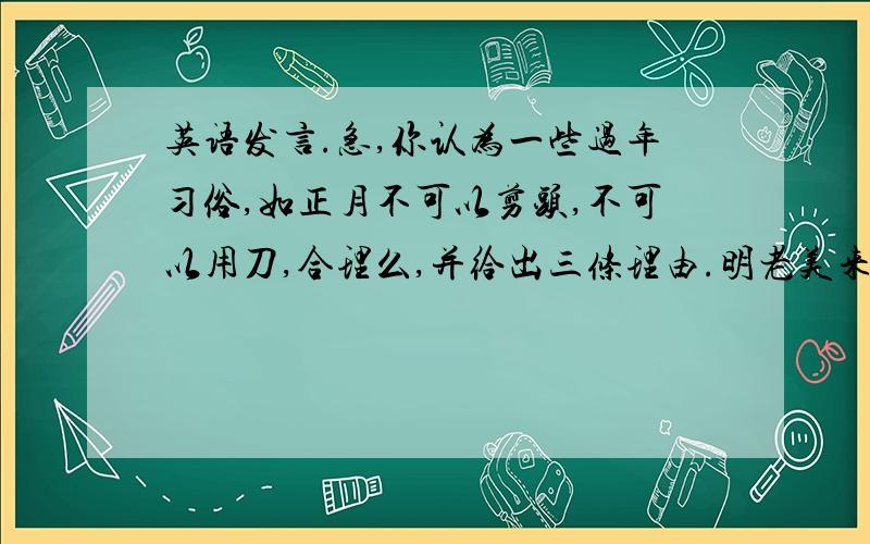 英语发言.急,你认为一些过年习俗,如正月不可以剪头,不可以用刀,合理么,并给出三条理由.明老美来听课,准备的英语发言.不