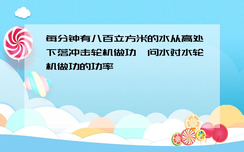 每分钟有八百立方米的水从高处下落冲击轮机做功,问水对水轮机做功的功率