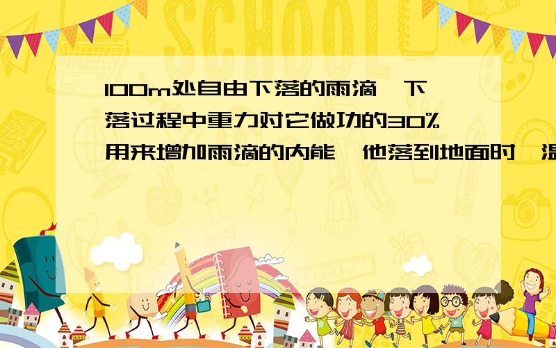 100m处自由下落的雨滴,下落过程中重力对它做功的30%用来增加雨滴的内能,他落到地面时,温度升高了多少?