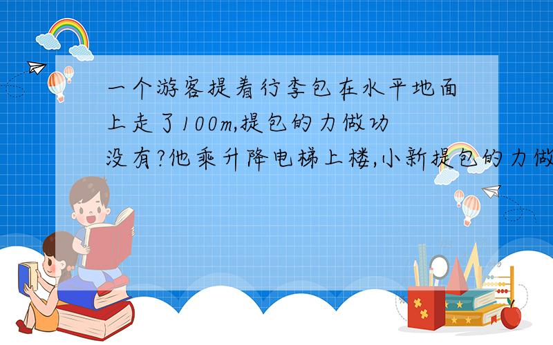 一个游客提着行李包在水平地面上走了100m,提包的力做功没有?他乘升降电梯上楼,小新提包的力做了功吗?