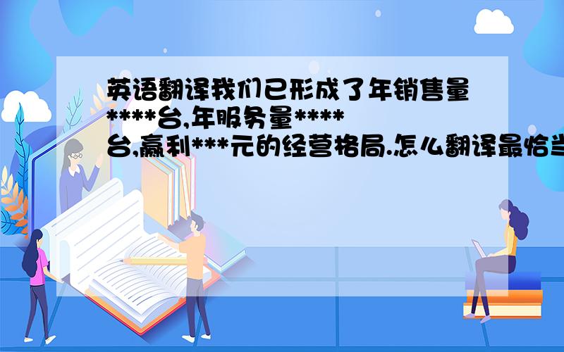 英语翻译我们已形成了年销售量****台,年服务量****台,赢利***元的经营格局.怎么翻译最恰当?