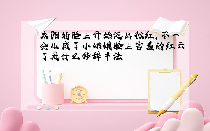 太阳的脸上开始泛出微红,不一会儿成了小姑娘脸上害羞的红云了是什么修辞手法