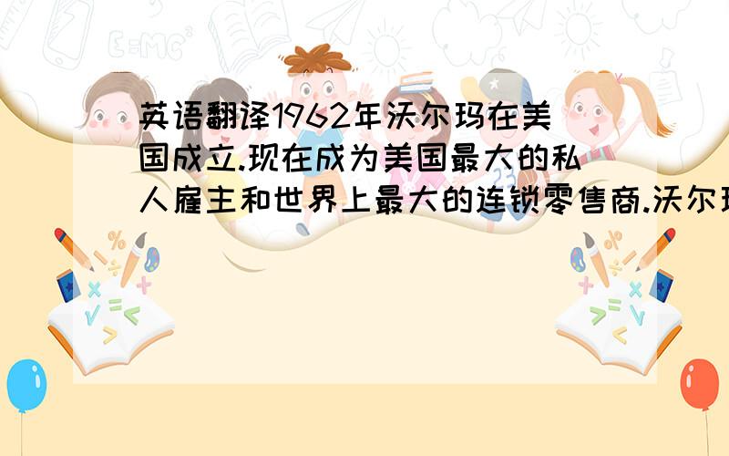 英语翻译1962年沃尔玛在美国成立.现在成为美国最大的私人雇主和世界上最大的连锁零售商.沃尔玛在全球开设了6,600多家