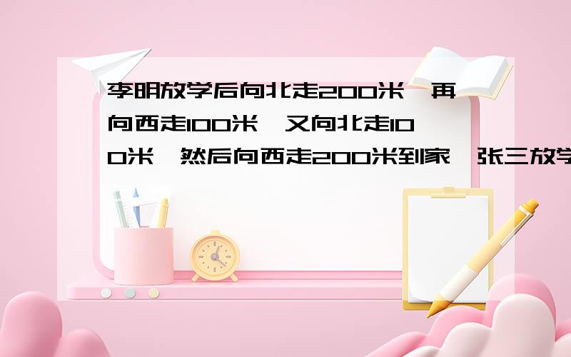 李明放学后向北走200米,再向西走100米,又向北走100米,然后向西走200米到家,张三放学后向西走300米,再向北走