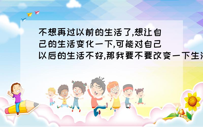 不想再过以前的生活了,想让自己的生活变化一下,可能对自己以后的生活不好,那我要不要改变一下生活?