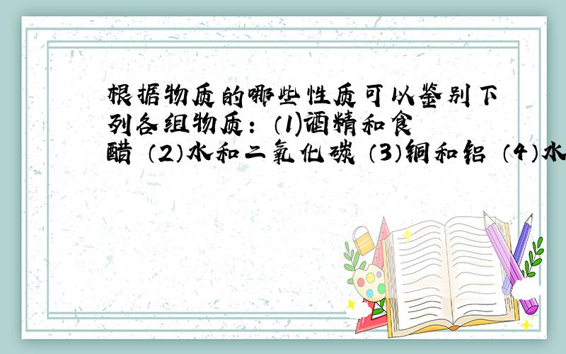 根据物质的哪些性质可以鉴别下列各组物质： （1)酒精和食醋 （2）水和二氧化碳 （3）铜和铝 （4）水和煤油