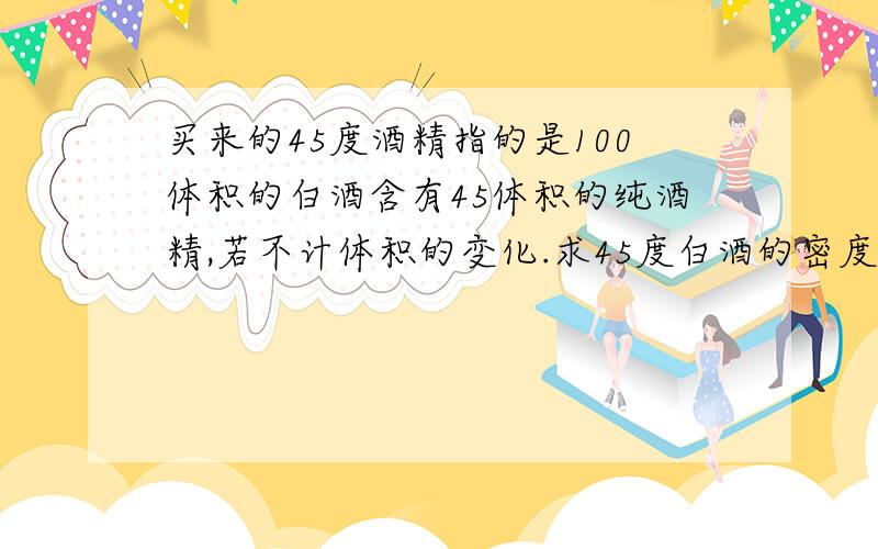 买来的45度酒精指的是100体积的白酒含有45体积的纯酒精,若不计体积的变化.求45度白酒的密度?