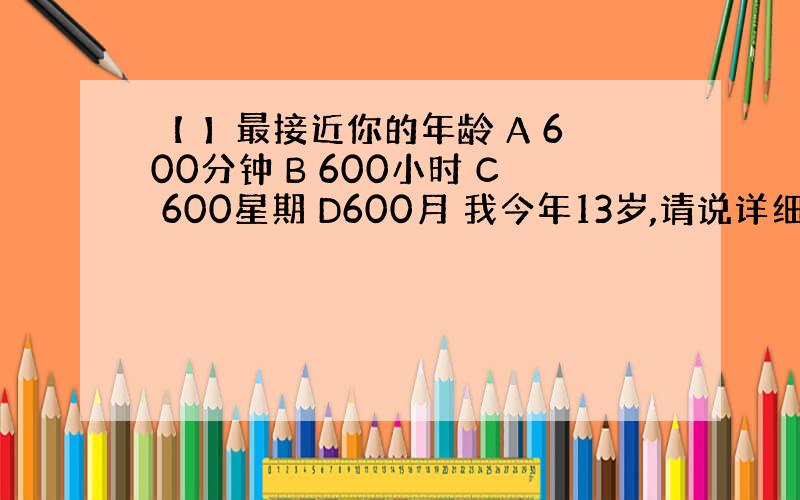 【 】最接近你的年龄 A 600分钟 B 600小时 C 600星期 D600月 我今年13岁,请说详细点,