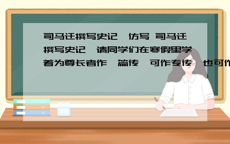 司马迁撰写史记,仿写 司马迁撰写史记,请同学们在寒假里学着为尊长者作一篇传,可作专传,也可作类传,标题自拟,字数不限,不