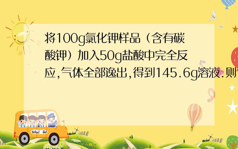 将100g氯化钾样品（含有碳酸钾）加入50g盐酸中完全反应,气体全部逸出,得到145.6g溶液.则： 