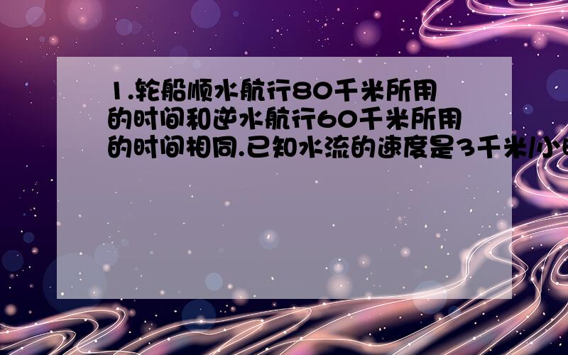 1.轮船顺水航行80千米所用的时间和逆水航行60千米所用的时间相同.已知水流的速度是3千米/小时,求轮船在静水中航行的速