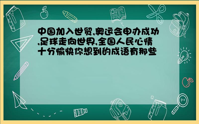 中国加入世贸,奥运会申办成功,足球走向世界,全国人民心情十分愉快你想到的成语有那些